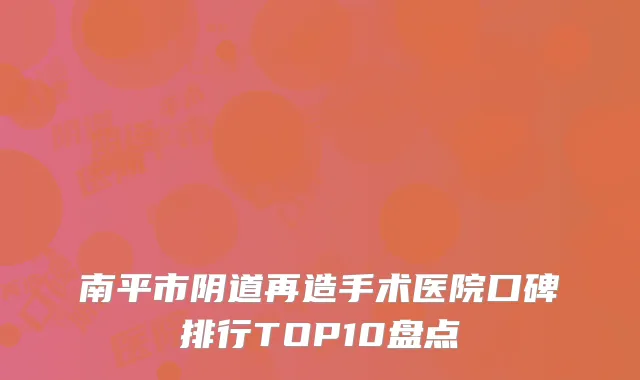 南平市阴道再造手术医院口碑排行TOP10盘点