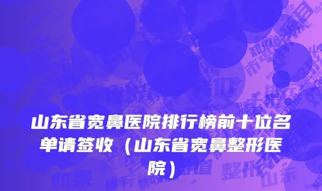 山东省宽鼻医院排行榜前十位名单请签收（山东省宽鼻整形医院）