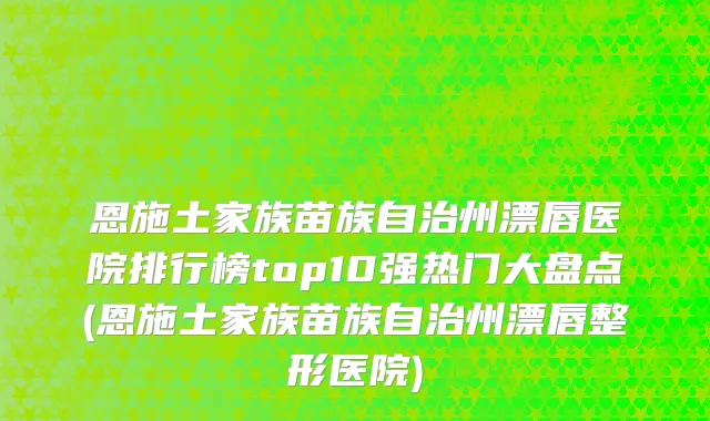 恩施土家族苗族自治州漂唇医院排行榜top10强热门大盘点(恩施土家族苗族自治州漂唇整形医院)