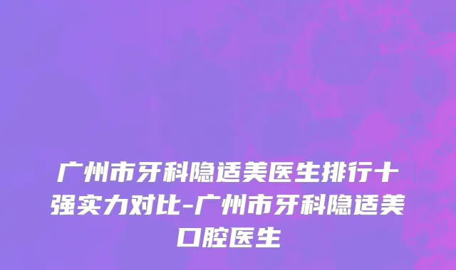 广州市牙科隐适美医生排行十强实力对比-广州市牙科隐适美口腔医生