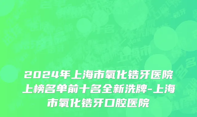 2024年上海市氧化锆牙医院上榜名单前十名全新洗牌-上海市氧化锆牙口腔医院