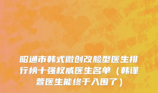 昭通市韩式微创改脸型医生排行榜十强权威医生名单（韩谨萱医生能终于入围了）