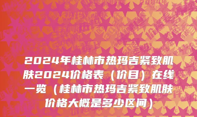 2024年桂林市热玛吉紧致肌肤2024价格表（价目）在线一览（桂林市热玛吉紧致肌肤价格大概是多少区间）