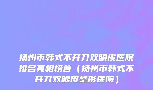 扬州市韩式不开刀双眼皮医院排名亮相榜首（扬州市韩式不开刀双眼皮整形医院）