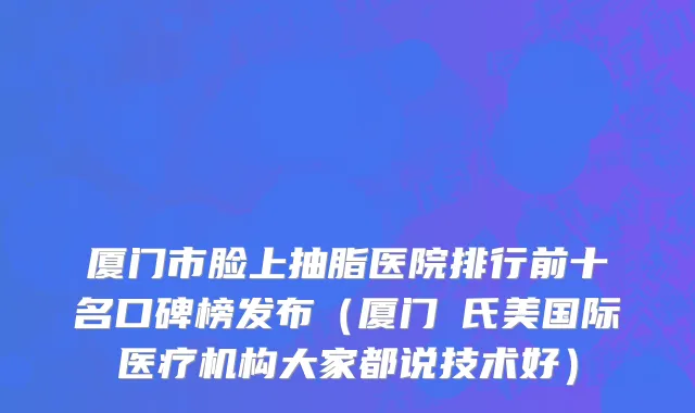 厦门市脸上抽脂医院排行前十名口碑榜发布（厦门鉑氏美国际医疗机构大家都说技术好）