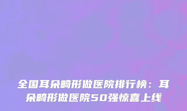 全国耳朵畸形做医院排行榜：耳朵畸形做医院50强惊喜上线
