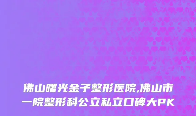 佛山曙光金子整形医院,佛山市一院整形科公立私立口碑大PK