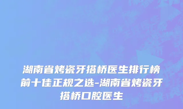 湖南省烤瓷牙搭桥医生排行榜前十佳正规之选-湖南省烤瓷牙搭桥口腔医生