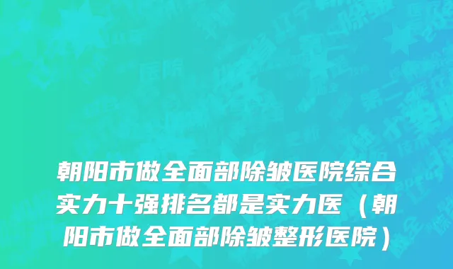 朝阳市做全面部除皱医院综合实力十强排名都是实力医（朝阳市做全面部除皱整形医院）