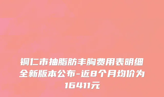 铜仁市抽脂肪丰胸费用表明细全新版本公布-近8个月均价为16411元