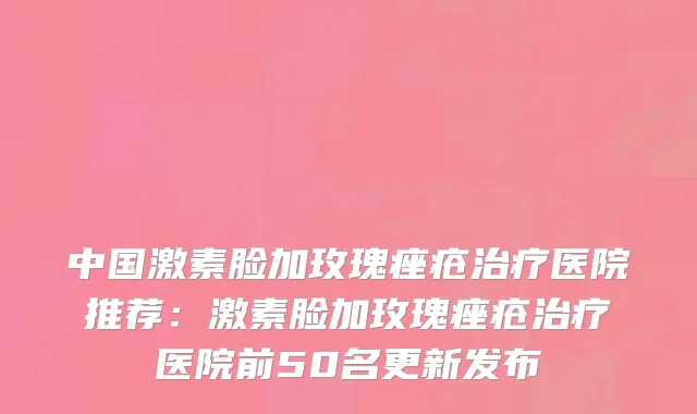 中国激素脸加玫瑰痤疮治疗医院推荐：激素脸加玫瑰痤疮治疗医院前50名更新发布