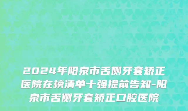 2024年阳泉市舌侧牙套矫正医院在榜清单十强提前告知-阳泉市舌侧牙套矫正口腔医院