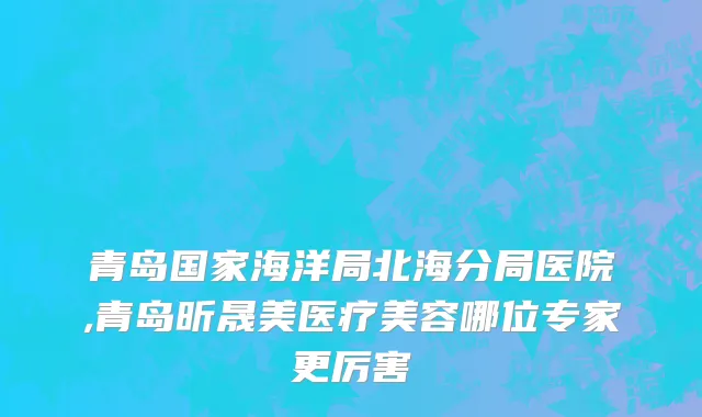 青岛国家海洋局北海分局医院,青岛昕晟美医疗美容哪位专家更厉害