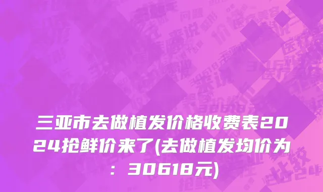 三亚市去做植发价格收费表2024抢鲜价来了(去做植发均价为：30618元)