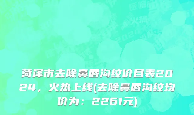 菏泽市去除鼻唇沟纹价目表2024，火热上线(去除鼻唇沟纹均价为：2261元)