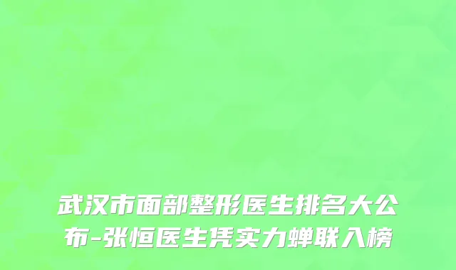武汉市面部整形医生排名大公布-张恒医生凭实力蝉联入榜