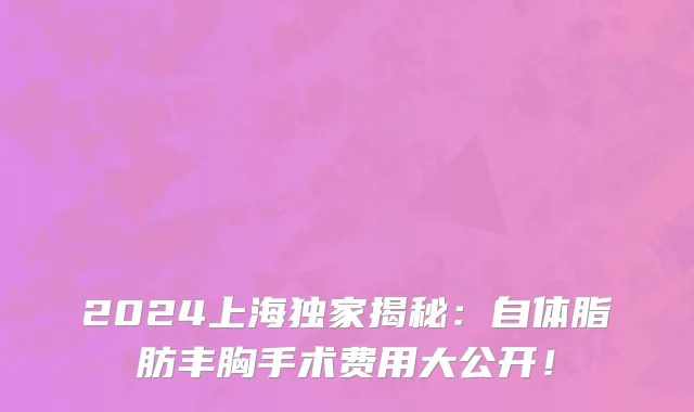 2024上海独家揭秘:自体脂肪丰胸手术费用大公开!