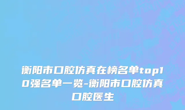 衡阳市口腔仿真在榜名单top10强名单一览-衡阳市口腔仿真口腔医生
