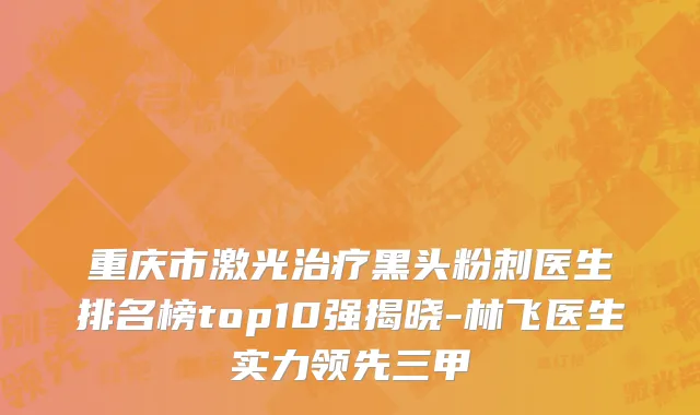 重庆市激光治疗黑头粉刺医生排名榜top10强揭晓-林飞医生实力领先三甲