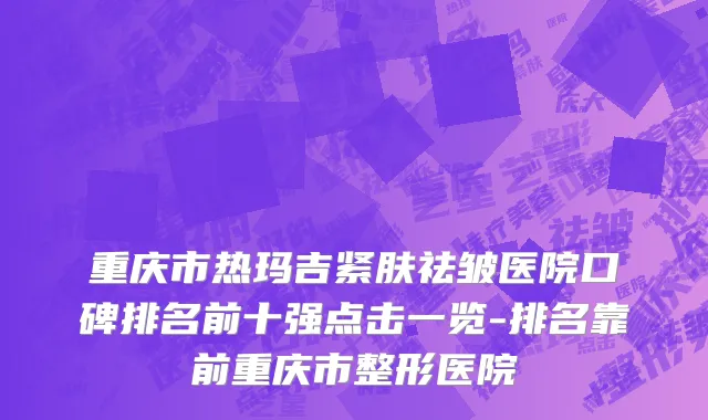 重庆市热玛吉紧肤祛皱医院口碑排名前十强点击一览-排名靠前重庆市整形医院
