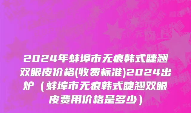 2024年蚌埠市无痕韩式睫翘双眼皮价格(收费标准)2024出炉（蚌埠市无痕韩式睫翘双眼皮费用价格是多少）