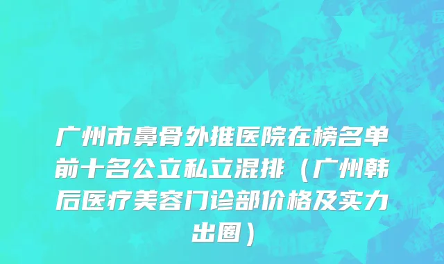 广州市鼻骨外推医院在榜名单前十名公立私立混排（广州韩后医疗美容门诊部价格及实力出圈）