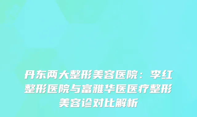 丹东两大整形美容医院：李红整形医院与富雅华医医疗整形美容诊对比解析
