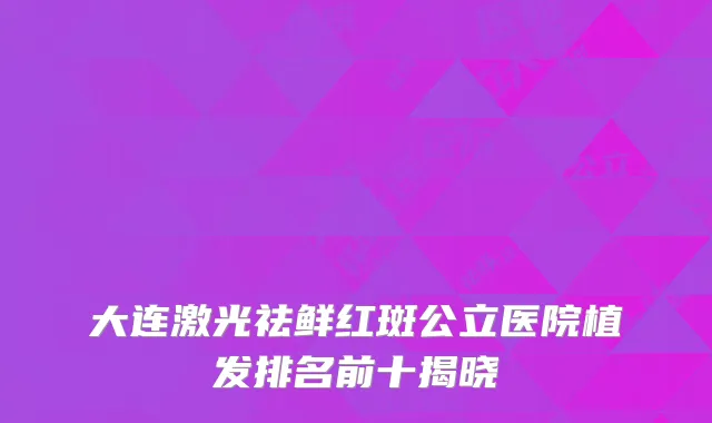 大连激光祛鲜红斑公立医院植发排名前十揭晓