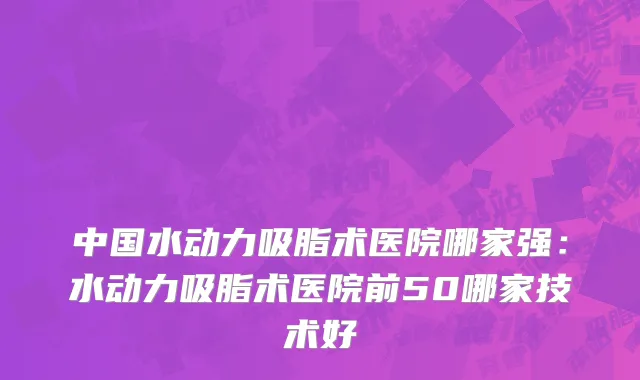 中国水动力吸脂术医院哪家强：水动力吸脂术医院前50哪家技术好