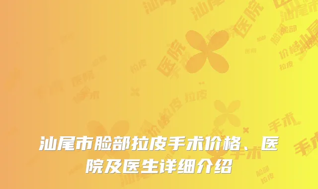 汕尾市脸部拉皮手术价格、医院及医生详细介绍