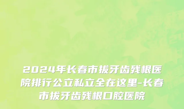 2024年长春市拔牙齿残根医院排行公立私立全在这里-长春市拔牙齿残根口腔医院