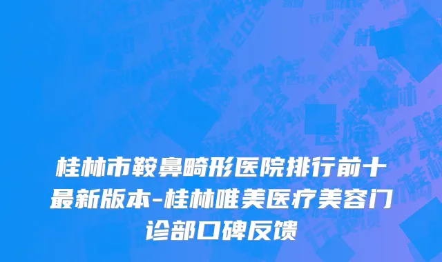 桂林市鞍鼻畸形医院排行前十最新版本-桂林唯美医疗美容门诊部口碑反馈