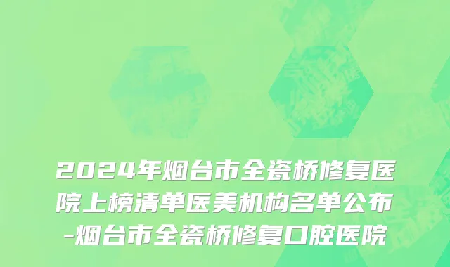 2024年烟台市全瓷桥修复医院上榜清单医美机构名单公布-烟台市全瓷桥修复口腔医院