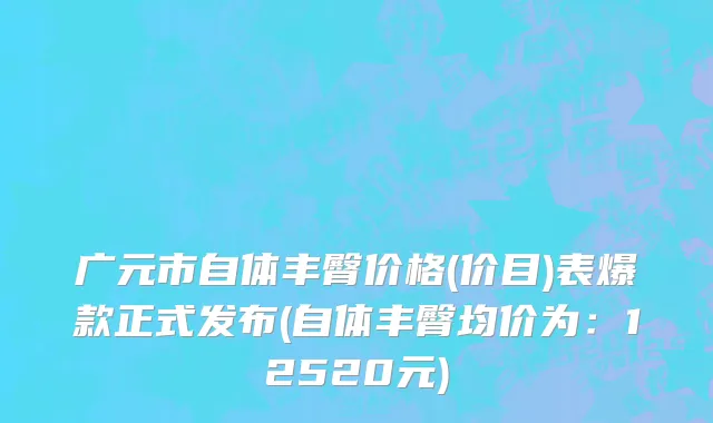 广元市自体丰臀价格(价目)表爆款正式发布(自体丰臀均价为：12520元)