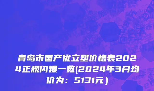 青岛市国产优立塑价格表2024正规闪爆一览(2024年3月均价为：5131元）