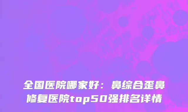 全国医院哪家好：鼻综合歪鼻修复医院top50强排名详情