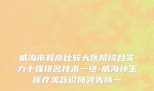 威海市耳廓比较大医院综合实力十强排名技术一绝-威海孙玉医疗美容诊所领先榜一
