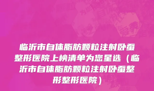 临沂市自体脂肪颗粒注射卧蚕整形医院上榜清单为您星选（临沂市自体脂肪颗粒注射卧蚕整形整形医院）