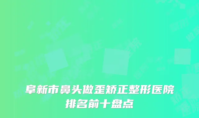 阜新市鼻头做歪矫正整形医院排名前十盘点