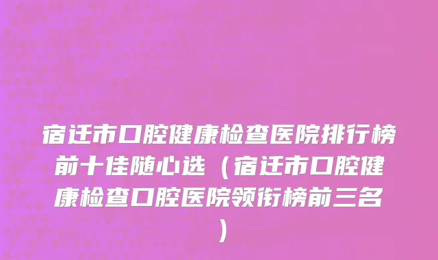 宿迁市口腔健康检查医院排行榜前十佳随心选（宿迁市口腔健康检查口腔医院领衔榜前三名）