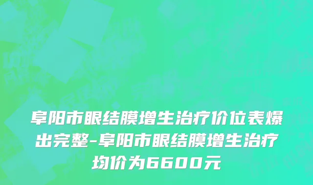阜阳市眼结膜增生治疗价位表爆出完整-阜阳市眼结膜增生治疗均价为6600元