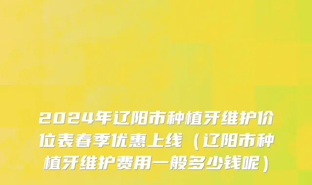 2024年辽阳市种植牙维护价位表春季优惠上线（辽阳市种植牙维护费用一般多少钱呢）