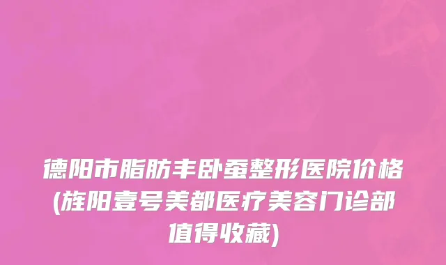德阳市脂肪丰卧蚕整形医院价格(旌阳壹号美都医疗美容门诊部值得收藏)