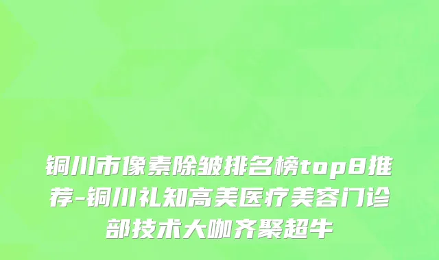 铜川市像素除皱排名榜top8推荐-铜川礼知高美医疗美容门诊部技术大咖齐聚超牛
