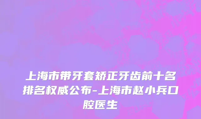 上海市带牙套矫正牙齿前十名排名权威公布-上海市赵小兵口腔医生