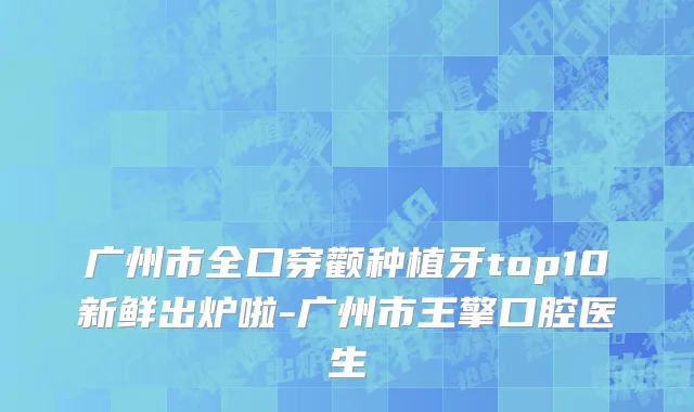 广州市全口穿颧种植牙top10新鲜出炉啦-广州市王擎口腔医生