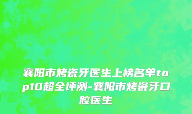 襄阳市烤瓷牙医生上榜名单top10超全评测-襄阳市烤瓷牙口腔医生