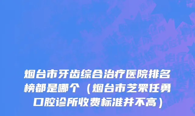 烟台市牙齿综合治疗医院排名榜都是哪个（烟台市芝罘任勇口腔诊所收费标准并不高）