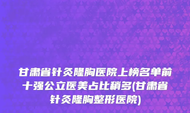 甘肃省针灸隆胸医院上榜名单前十强公立医美占比稍多(甘肃省针灸隆胸整形医院)