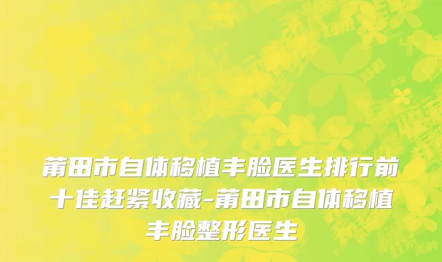 莆田市自体移植丰脸医生排行前十佳赶紧收藏-莆田市自体移植丰脸整形医生